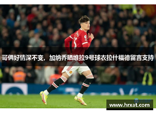 哥俩好情深不变,加纳乔晒维拉9号球衣拉什福德留言支持