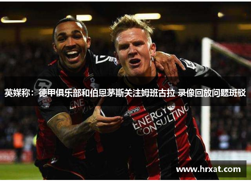 英媒称：德甲俱乐部和伯恩茅斯关注姆班古拉 录像回放问题斑驳